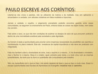  Libertar-se dos vícios e paixões, não se utilizando da malícia e da maldade, mas sim aplicando a
sinceridade e a verdade, com atitudes cristalinas em falsa modéstia e hipocrisia.
 Jamais a vaidade, o orgulho, o julgamento precipitado poderão encontrar guarida entre essas
comunidades, se seguirem os ensinamento de Paulo, embora todas as coisas me sejam lícitas, nem todas
me convêm.
 Fala sobre o sexo, os que não tem condições de acalmar os desejos do sexo de que procurem praticá-lo
dentro de uma normalidade aceitável pela sociedade e pela dignidade.
 Ao homem é dada a oportunidade para procriar como imperiosa necessidade de possibilitar aos espíritos a
manifestação no plano material. Este ato reveste-se de capital importância e não deve ser praticado com
indignidade.
 Fala-nos também sobre a diversidade de dons, mas o espírito é o mesmo... E há diversidade e ministério,
mas o Senhor é o mesmo. Deus é o criador, igual, portanto para todos, e a todo criou com as mesmas
possibilidades, de sorte que os dons ou qualidades são conquistados pelo trabalho.
 Não vos maravilheis com o que eu faço; vós sereis capazes de fazer o que eu faço e muito mais. Esse é o
escopo (oportunidade) das Escolas de Aprendizes do Evangelho: mostrar-nos o caminho.
 