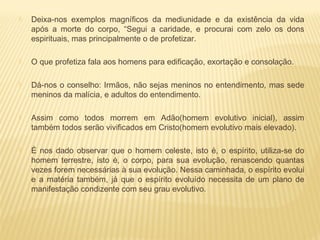  Deixa-nos exemplos magníficos da mediunidade e da existência da vida
após a morte do corpo, “Segui a caridade, e procurai com zelo os dons
espirituais, mas principalmente o de profetizar.
 O que profetiza fala aos homens para edificação, exortação e consolação.
 Dá-nos o conselho: Irmãos, não sejas meninos no entendimento, mas sede
meninos da malícia, e adultos do entendimento.
 Assim como todos morrem em Adão(homem evolutivo inicial), assim
também todos serão vivificados em Cristo(homem evolutivo mais elevado).
 É nos dado observar que o homem celeste, isto é, o espírito, utiliza-se do
homem terrestre, isto é, o corpo, para sua evolução, renascendo quantas
vezes forem necessárias à sua evolução. Nessa caminhada, o espírito evolui
e a matéria também, já que o espírito evoluído necessita de um plano de
manifestação condizente com seu grau evolutivo.
 