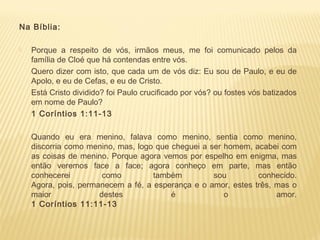 Na Bíblia:
 Porque a respeito de vós, irmãos meus, me foi comunicado pelos da
família de Cloé que há contendas entre vós.
Quero dizer com isto, que cada um de vós diz: Eu sou de Paulo, e eu de
Apolo, e eu de Cefas, e eu de Cristo.
Está Cristo dividido? foi Paulo crucificado por vós? ou fostes vós batizados
em nome de Paulo?
1 Coríntios 1:11-13
 
 Quando eu era menino, falava como menino, sentia como menino,
discorria como menino, mas, logo que cheguei a ser homem, acabei com
as coisas de menino. Porque agora vemos por espelho em enigma, mas
então veremos face a face; agora conheço em parte, mas então
conhecerei como também sou conhecido.
Agora, pois, permanecem a fé, a esperança e o amor, estes três, mas o
maior destes é o amor.
1 Coríntios 11:11-13
 