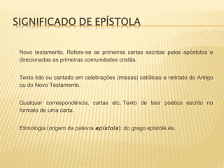  Novo testamento. Refere-se as primeiras cartas escritas pelos apóstolos e
direcionadas as primeiras comunidades cristãs.
 Texto lido ou cantado em celebrações (missas) católicas e retirado do Antigo
ou do Novo Testamento.
 Qualquer correspondência, cartas etc. Texto de teor poético escrito no
formato de uma carta.
 Etimologia (origem da palavra epístola): do grego epistolé.és.
 