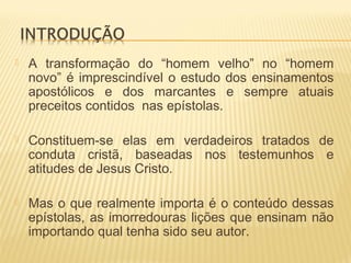  A transformação do “homem velho” no “homem
novo” é imprescindível o estudo dos ensinamentos
apostólicos e dos marcantes e sempre atuais
preceitos contidos nas epístolas.
 Constituem-se elas em verdadeiros tratados de
conduta cristã, baseadas nos testemunhos e
atitudes de Jesus Cristo.
 Mas o que realmente importa é o conteúdo dessas
epístolas, as imorredouras lições que ensinam não
importando qual tenha sido seu autor.
 