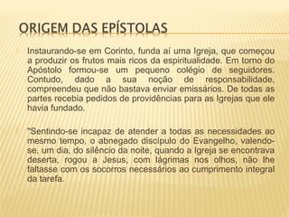  Instaurando-se em Corinto, funda aí uma Igreja, que começou
a produzir os frutos mais ricos da espiritualidade. Em torno do
Apóstolo formou-se um pequeno colégio de seguidores.
Contudo, dado a sua noção de responsabilidade,
compreendeu que não bastava enviar emissários. De todas as
partes recebia pedidos de providências para as Igrejas que ele
havia fundado.
 "Sentindo-se incapaz de atender a todas as necessidades ao
mesmo tempo, o abnegado discípulo do Evangelho, valendo-
se, um dia, do silêncio da noite, quando a Igreja se encontrava
deserta, rogou a Jesus, com lágrimas nos olhos, não lhe
faltasse com os socorros necessários ao cumprimento integral
da tarefa.
 