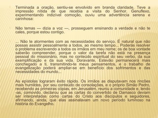  Terminada a oração, sentiu-se envolvido em branda claridade. Teve a
impressão nítida de que recebia a visita do Senhor. Genuflexo,
experimentando indizível comoção, ouviu uma advertência serena e
carinhosa:
 Não temas — dizia a voz —, prosseguem ensinando a verdade e não te
cales, porque estou contigo.
 ... Não te atormentes com as necessidades do serviço. É natural que não
possas assistir pessoalmente a todos, ao mesmo tempo... Poderás resolver
o problema escrevendo a todos os irmãos em meu nome; os de boa vontade
saberão compreender, porque o valor da tarefa não está na presença
pessoal do missionário, mas no conteúdo espiritual do seu verbo, da sua
exemplificação e da sua vida. Doravante, Estevão permanecerá mais
conchegado a ti, transmitindo-te meus pensamentos, e o trabalho de
evangelização poderá ampliar-se em benefício dos sofrimentos e das
necessidades do mundo...
 As epístolas lograram êxito rápido. Os irmãos as disputavam nos rincões
mais humildes, por seu conteúdo de consolações, e o próprio Simão Pedro,
recebendo as primeiras cópias, em Jerusalém, reuniu a comunidade e, lendo
-as, comovido, declarou que as cartas do convertido de Damasco deviam
ser interpretadas como cartas do Cristo aos discípulos e seguidores,
afirmando, ainda, que elas assinalavam um novo período luminoso na
história do Evangelho.
 