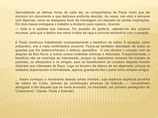  Aproveitando as últimas horas de cada dia, os companheiros de Paulo viram que ele
escrevia um documento a que dedicava profunda atenção. Às vezes, era visto a escrever
com lágrimas, como se desejasse fazer da mensagem um depósito de santas inspirações.
Em dois meses entregava o trabalho a Aristarco para copiá-lo, dizendo:
— Esta é a epístola aos hebreus. Fiz questão de grafá-la, valendo-me dos próprios
recursos, pois que a dedico aos meus irmãos de raça e procurei escrevê-la com o coração.
 E Paulo continuou trabalhando incessantemente a benefício de todos. A situação, como
prisioneiro, era a mais confortadora possível. Fizera-se benfeitor desvelado de todos os
guardas que lhe testemunhavam o esforço apostólico. A uns aliviara o coração com as
alegrias da Boa Nova; a outros curara moléstias crônicas e dolorosas. Freqüentemente, o
benefício não se restringia ao interessado, porque os legionários romanos lhe traziam os
parentes, os afeiçoados e os amigos, para se beneficiarem ao contacto daquele homem
dedicado aos interesses de Deus. Logo ao terceiro dia deixou de ser algemado, porque os
soldados dispensavam a formalidade, apenas guardando-lhe a porta como simples amigos.
 ... Assim começou o movimento dessas cartas imortais, cuja essência espiritual provinha
da esfera do Cristo, através da contribuição amorosa de Estevão — companheiro
abnegado e fiel daquele que se havia arvorado, na mocidade, em primeiro perseguidor do
Cristianismo". (Xavier, Paulo e Estevão)
 