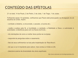 21 no total, 14 de Paulo, 2 de Pedro, 3 de João, 1 de Tiago, 1 de Judas.
 Folheando essas 14 epístolas, verificamos que Paulo está preocupado na divulgação da sã
doutrina do Cristo. Assim:
- combate a idolatria, a circuncisão, o pecado, a luxúria etc.;
- exalta a justiça pela fé, a humildade, a caridade, a fidelidade a Deus, a submissão à
autoridade, a tolerância para com os fracos da fé etc.;
- dá orientações de como a mulher deve portar-se na Igreja;
- responde às perguntas sobre o casamento;
- fala de seus sofrimentos na luta pela implantação da "Boa-Nova“;
- diz que a Lei é impotente para salvar, mas conduz a Cristo e à fé;
- descreve acerca da diversidade dos dons espirituais;
http://www.ceismael.com.br/artigo/epistolas.htm
 