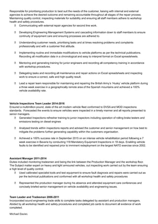 Responsible for prioritising production to best suit the needs of the customer, liaising with internal and external
agencies to achieve the desired outcome and remaining accountable throughout all stages of the repair process.
Maintaining quality control, inspecting materials for suitability and ensuring all staff members adhere to workshop
health and safety procedures.
 Communicating with external repair agencies for second line work.
 Developing Engineering Management Systems and cascading information down to staff members to ensure
continuity of equipment care and ensuring processes are adhered to.
 Understanding customer needs, prioritising tasks and at times resolving problems and complaints
professionally and with a customer first attitude.
 Implementing routine and immediate modifications to vehicle platforms as per the technical publications.
Recording all modification data in a chronological and easy to interpret format on Excel spreadsheets.
 Mentoring and generating training for junior engineers and recording all competency training in accordance
with workshop procedures.
 Delegating tasks and recording all maintenance and repair actions on Excel spreadsheets and inspecting
work to ensure a correct, safe and high quality result.
 Lead a repair team responsible for maintaining and repairing the British Army’s ‘Husky’ vehicle platform during
a three week exercise in a geographically remote area of the Spanish mountains and achieved a 100%
vehicle availability rate.
Vehicle Inspections Team Leader 2014-2016
Ensured a multimillion pound, state of the art modern vehicle fleet conformed to DVSA and MOD inspections
standards. Forecasted the events to ensure vehicles were inspected in a timely manner and all reports presented to
senior managers.
 Generated Inspections refresher training to junior inspectors including operation of rolling brake testers and
emissions testing on diesel engines
 Analysed trends within inspections reports and advised the customer and senior management on how best to
mitigate the problems further generating capability within the customers organisation.
 Achieved a 100% success rate in September 2015 on an intense vehicle rehabilitation period following a 7
week exercise in Bavaria by conducting 118 Mandatory Equipment Inspections in 18 days. Enabling vehicle
faults to be identified and repaired prior to imminent redeployment on the largest NATO exercise since 2002.
Assistant Manager 2011-2014
Duties included monitoring tradesmen and being the link between the Production Manager and the workshop floor.
The Subject matter expert on heavy and light armoured vehicles, out inspecting work carried out by the team ensuring
a high level of quality control.
 Used calibrated specialist tools and test equipment to ensure fault diagnosis and repairs were carried out as
per the technical publications and conformed with all workshop health and safety procedures
 Represented the production manager during his absence and attended equipment care conferences and
concisely briefed senior management on vehicle availability and engineering issues.
Team Leader and Tradesman 2006-2011
Incorporated sound engineering trade skills to complete tasks delegated by assistant and production managers.
Abided by all workshop health and safety procedures and completed job cards to document all evidence of work
completed.
Michael Davies
 