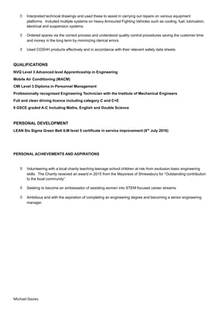  Interpreted technical drawings and used these to assist in carrying out repairs on various equipment
platforms. Included multiple systems on heavy Armoured Fighting Vehicles such as cooling, fuel, lubrication,
electrical and suspension systems.
 Ordered spares via the correct process and understood quality control procedures saving the customer time
and money in the long term by minimizing clerical errors.
 Used COSHH products effectively and in accordance with their relevant safety data sheets.
QUALIFICATIONS
NVQ Level 3 Advanced level Apprenticeship in Engineering
Mobile Air Conditioning (MACM)
CMI Level 3 Diploma in Personnel Management
Professionally recognised Engineering Technician with the Institute of Mechanical Engineers
Full and clean driving licence including category C and C+E
9 GSCE graded A-C Including Maths, English and Double Science
PERSONAL DEVELOPMENT
LEAN Six Sigma Green Belt ILM level 5 certificate in service improvement (8th
July 2016)
PERSONAL ACHIEVEMENTS AND ASPIRATIONS
 Volunteering with a local charity teaching teenage school children at risk from exclusion basic engineering
skills. The Charity received an award in 2015 from the Mayoress of Shrewsbury for “Outstanding contribution
to the local community”.
 Seeking to become an ambassador of assisting women into STEM focused career streams.
 Ambitious and with the aspiration of completing an engineering degree and becoming a senior engineering
manager.
Michael Davies
 