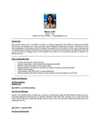 MRINALINI BIT
Dubai UAE
Mobile: +971 50 2755305 purbabit@yahoo.com
OBJECTIVE
My personal career aim is to obtain a position in reputed organisation that offers a professional working
environment and enables me to learn and grow while meeting the organization’s goals. I endeavour to face
fresh challenges in the industry in which I am given the opportunity to be a part of, so that I gain a reputation as
a hardworking and proficient individual. My principal aim is to always honour the trust and expectations given to
me by any client or colleague with my full capacity, this drives me to successfully achieve my goals in an
efficient manner.
SKILLS AND ABILITIES
o Friendly, enthusiastic, positive energy
o Strong interpersonal, communication and organisational skills
o Effective verbal and written communication skills
o Highly organized and ability to multi-task and adapt to quickly to changing priorities
o Problem solving ability
o Fully capable in MS Office with a course qualification
o Working adeptly with Oracle software and any specific company software once trained
WORK EXPERIENCE
Ali Reza Holding
Section Tek
April 2014 – currently working
Key Account Manager
Section Tek is Dubai’s office of well known company in Saudi Arabia called Ali Reza Holding. Section Tek is an
authorised distributor of brands like LG, Withings, Marshall, Fitbit, Nike Fuel, Jawbone, etc. to retail chains like
Virgin, Dubai Duty Free, Sharaf DG, Plugins, Emax, Axiom, Lulu, etc. and some online stores like Souq.com,
Jadopado.com, etc.
April 2014 – January 2015
Key Account Executive

 