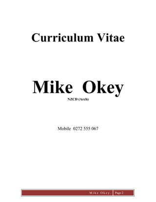 Mike Okey Page 1
CURRICULUM VITAE
Name: Michael Okey
Telephone: Mobile 0272555067
PROFILE:
I am a senior Project Manager with a background as a Company Manager,Architectural
Designer, Building Estimator and Construction Manager. I possess a full range of business and
project management skills in construction, architectural design, planning, costing and
implementation. I have been a contract supervisor working both as Principal’s Representative
and Engineer to the Contract. I am highly self-motivated, personable, analytical and self-
evaluating; both a team player & leader, thriving on challenge and activity. I believe in leading
from the front, which leads to successfulpeople management and the establishment of excellent
business relationships. I am happily married with three children of whom I am inordinately
proud!
KEYCAPABILITIES:
Building industry specific client and contractor liaison, consultant co-ordination, project
management, project programming and planning, contract negotiation and administration,
architectural design, site construction management, tendering & design management. I have
particular experience in earthquake damage scoping and estimating and have worked on the
repair and restoration of a range of Historic Places Trust and Heritage listed buildings. I am fully
computer literate in a wide range of generic and industry specific software applications.
Project Management – 30 years Project Management experience in the architectural and
building industry in New Zealand, Britain, Australia and Japan. Experienced with the whole
process framework associated with the Project Management of developments; from initiating to
closing, personally managing projects ranging from small to $5M and, as member of a
consultancy team, managing projects up to the value of $53M.
Using PMI methodology and processes I am able to co-ordinate and organise projects from initial
concept to final hand-over. I am skilled at solving technical, architectural, engineering and
construction problems with innovative design solutions to work within the budget. As a member
of PMINZ I have over thirty years a solid network of building contractors,consultants and local
government administrators. I am fully conversant with NEC, NZS 3910 and 3604, the NZ
Building Code and all other standards relevant to the building industry. Over the last four years I
have been contracted a number of times to resolve poor relationships between the client and their
consultants and contractors to manage completion of works, fit-out and transition to full
occupation.
Company Management – Design of systems and procedures for accounting, inventory and
administration with a strong understanding of sales and marketing systems. I have the ability to
turn a company around foreseeing, analyzing and solving problems to head it in the right
direction with proven results.
CAREER SUMMARY:
 