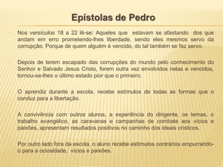  Nos versículos 18 a 22 lê-se: Aqueles que estavam se afastando dos que
andam em erro prometendo-lhes liberdade, sendo eles mesmos servo da
corrupção. Porque de quem alguém é vencido, do tal também se faz servo.
 Depois de terem escapado das corrupções do mundo pelo conhecimento do
Senhor e Salvado Jesus Cristo, forem outra vez envolvidos nelas e vencidos,
tornou-se-lhes o último estado pior que o primeiro.
 O aprendiz durante a escola, recebe estímulos de todas as formas que o
conduz para a libertação.
 A convivência com outros alunos, a experiência do dirigente, os temas, o
trabalho evangélico, as caravanas e campanhas de combate aos vícios e
paixões, apresentam resultados positivos no caminho dos ideais crísticos.
 Por outro lado fora da escola, o aluno recebe estímulos contrários empurrando-
o para a ociosidade, vícios e paixões.
 