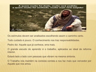  Os estímulos devem ser analisados escolhendo assim o caminho certo.
 Todo cuidado é pouco. O conhecimento nos traz responsabilidades.
 Pedro diz: Aquele que já conhece, erra mais.
 O grande escudo do aprendiz é o trabalho, aplicados ao ideal de reforma
interior.
 Estará lado a lado com pessoas que vibram na mesma sintonia.
 O Trabalho nós mantém na conduta correta e nos faz mais que vencedor por
Aquele que nos amou
 
