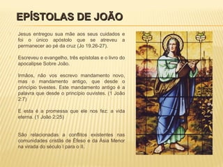  Jesus entregou sua mãe aos seus cuidados e
foi o único apóstolo que se atreveu a
permanecer ao pé da cruz (Jo 19.26-27).
 Escreveu o evangelho, três epístolas e o livro do
apocalipse Sobre João.
 Irmãos, não vos escrevo mandamento novo,
mas o mandamento antigo, que desde o
princípio tivestes. Este mandamento antigo é a
palavra que desde o princípio ouvistes. (1 João
2:7)
 E esta é a promessa que ele nos fez: a vida
eterna. (1 João 2:25)
 São relacionadas a conflitos existentes nas
comunidades cristãs de Éfeso e da Ásia Menor
na virada do século I para o II.
EPÍSTOLAS DE JOÃOEPÍSTOLAS DE JOÃO
 