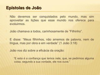 Epístolas de JoãoEpístolas de João
 Não devemos ser conquistados pelo mundo, mas sim
aproveitar as lições que esse mundo nos oferece para
evoluirmos.
 João chamava a todos, carinhosamente de “Filhinho”.
 E disse: “Meus filhinhos, não amemos de palavra, nem de
língua, mas por obra e em verdade” (1 João 3:18)
 João nos diz sobre a eficácia da oração:
“E esta é a confiança que temos nele, que, se pedirmos alguma
coisa, segundo a sua vontade, ele nos ouve.”
 