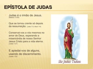 EPÍSTOLA DE JUDASEPÍSTOLA DE JUDAS
 Judas é o irmão de Jesus.
(Mateus 13:55)
 Que se tornou crente só depois
da ressurreição. (João 7:5; Atos1:14)
 Conservai-vos a vós mesmos no
amor de Deus, esperando a
misericórdia de nosso Senhor
Jesus Cristo para a vida eterna.
(Judas 1:21)
 E apiedai-vos de alguns,
usando de discernimento.
(Judas 1:22)
 