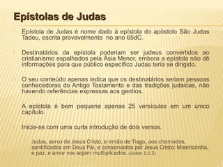 Epístolas de JudasEpístolas de Judas
 Epístola de Judas é nome dado à epístola do apóstolo São Judas
Tadeu, escrita provavelmente no ano 65dC.
 Destinatários da epístola poderiam ser judeus convertidos ao
cristianismo espalhados pela Ásia Menor, embora a epístola não dê
informações para que público específico Judas teria se dirigido.
 O seu conteúdo apenas indica que os destinatários seriam pessoas
conhecedoras do Antigo Testamento e das tradições judaicas, não
havendo referências expressas aos gentios.
 A epístola é bem pequena apenas 25 versículos em um único
capítulo.
 Inicia-se com uma curta introdução de dois versos.
 Judas, servo de Jesus Cristo, e irmão de Tiago, aos chamados,
santificados em Deus Pai, e conservados por Jesus Cristo: Misericórdia,
e paz, e amor vos sejam multiplicados. (Judas 1:1,2)
 