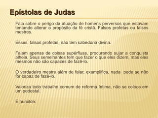 Epístolas de JudasEpístolas de Judas
 Fala sobre o perigo da atuação de homens perversos que estavam
tentando alterar o propósito da fé cristã. Falsos profetas ou falsos
mestres.
 Esses falsos profetas, não tem sabedoria divina.
 Falam apenas de coisas supérfluas, procurando sujar a conquista
alheia. Seus semelhantes tem que fazer o que eles dizem, mas eles
mesmos não são capazes de fazê-lo.
 O verdadeiro mestre além de falar, exemplifica, nada pede se não
for capaz de fazê-lo.
 Valoriza todo trabalho comum de reforma íntima, não se coloca em
um pedestal.
 É humilde.
 