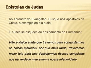 Epístolas de JudasEpístolas de Judas
 Ao aprendiz do Evangelho: Busque nos apóstolos de
Cristo, o exemplo do dia a dia.
 E nunca se esqueça do ensinamento de Emmanuel:
Não é lógica a luta que travamos para conquistarmosNão é lógica a luta que travamos para conquistarmos
as coisas materiais, por que mais tarde, travaremosas coisas materiais, por que mais tarde, travaremos
maior luta para nos despojarmos dessas conquistasmaior luta para nos despojarmos dessas conquistas
que na verdade marcavam a nossa inferioridade.que na verdade marcavam a nossa inferioridade.
 