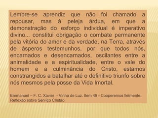 Lembre-se aprendiz que não foi chamado a
repousar, mas à peleja árdua, em que a
demonstração do esforço individual é imperativo
divino... constitui obrigação o combate permanente
pela vitória do amor e da verdade, na Terra, através
de ásperos testemunhos, por que todos nós,
encarnados e desencarnados, oscilantes entre a
animalidade e a espiritualidade, entre o vale do
homem e a culminância do Cristo, estamos
constrangidos a batalhar até o definitivo triunfo sobre
nós mesmos pela posse da Vida Imortal.
Emmanuel – F. C. Xavier - Vinha de Luz. Item 49 - Cooperemos fielmente.
Reflexão sobre Serviço Cristão
 