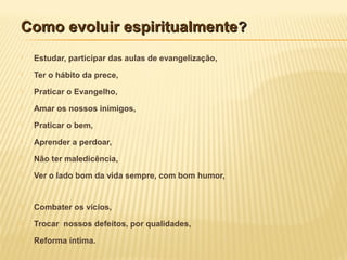 Como evoluir espiritualmenteComo evoluir espiritualmente??
 Estudar, participar das aulas de evangelização,
 Ter o hábito da prece,
 Praticar o Evangelho,
 Amar os nossos inimigos,
 Praticar o bem,
 Aprender a perdoar,
 Não ter maledicência,
 Ver o lado bom da vida sempre, com bom humor,
 Combater os vícios,
 Trocar nossos defeitos, por qualidades,
 Reforma íntima.
 