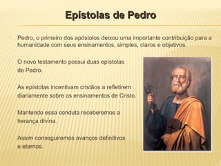  Pedro, o primeiro dos apóstolos deixou uma importante contribuição para a
humanidade com seus ensinamentos, simples, claros e objetivos.
 O novo testamento possui duas epístolas
de Pedro.
 As epístolas incentivam cristãos a refletirem
diariamente sobre os ensinamentos de Cristo.
 Mantendo essa conduta receberemos a
herança divina.
 Assim conseguiremos avanços definitivos
e eternos.
Epístolas de PedroEpístolas de Pedro
 