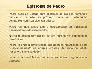  Pedro pede ao Cristão para obedecer as leis dos homens e
cultivar o respeito ao próximo, dado seu testemunho
compatível com sua vivência crística.
 Pedro diz que todos tem a oportunidade de edificação,
encarnados ou desencarnados.
 Nossa mudança começa no lar, em nossos relacionamentos
domésticos.
 Pedro valoriza a simplicidade que aparece naturalmente com
o aprimoramento de nossas virtudes, deixando de refletir
nosso orgulho e vaidade.
 Jesus e os apóstolos recomendam prudência e vigiarmos em
orações.
Epístolas de PedroEpístolas de Pedro
 