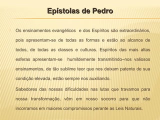  Os ensinamentos evangélicos e dos Espíritos são extraordinários,
pois apresentam-se de todas as formas e estão ao alcance de
todos, de todas as classes e culturas. Espíritos das mais altas
esferas apresentam-se humildemente transmitindo–nos valiosos
ensinamentos, de tão sublime teor que nos deixam patente de sua
condição elevada, estão sempre nos auxiliando.
Sabedores das nossas dificuldades nas lutas que travamos para
nossa transformação, vêm em nosso socorro para que não
incorramos em maiores compromissos perante as Leis Naturais.
Epístolas de PedroEpístolas de Pedro
 