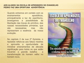  Quando entramos em contato com os
ensinamentos apostólicos,
principalmente a luz do espiritismo,
enxergamos a possibilidade da
libertação das travas do primitivo, das
nossas necessidades primárias, que
são necessárias mas não
representam a essência da nossa
evolução.
 No capítulo 2 de sua 2ª Epístola, o
Apóstolo refere-se aos falsos mestres
e aproveita a oportunidade de
ministrar ensinamentos de elevada
significação para todos os que estão
travando a grande batalha: a
transformação do homem velho no
homem novo.
 