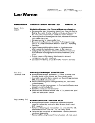 Lee Warren
Work experience
January 2015-
present
June 2012-
December 2014
May 2010-May 2012
Caterpillar Financial Services Corp. Nashville, TN
Marketing Manager, Cat Financial Insurance Services
 Manage global team of marketing support reps (Nashville, Peoria,
Beijing, Geneva) to develop marketing strategies and support for
the various Insurance Services Distribution teams in region
 Develop go to market strategies to support the sales of Caterpillar
machines and engines
 Manage reporting for Insurance Services
 Developed new Powertrain+Hydraulics+Technology coverage
product in 2016 to complement Americas North 2017 marketing
campaign
 Finalizing web-based imaging concept to visually show the
differing extended protection coverages for Cat machines
 Led project to fully integrate Cat Financial North America sales
team with both financing and insurance responsibilities (2015-
2016)
 Trained Insurance Services on Salesforce.com, account
management and sales excellence
 Developed new training for Cat dealers for Insurance Services
Sales Support Manager, Western Region
 Managed sales support reps for the U.S. areas of Denver, Los
Angeles, Seattle, option finance, and Corporate Accounts
 Involved in various Six Sigma projects and Blueprinting projects as
SME, Green Belt, or team leader
 Expert on financial product offerings including flex, capital and
operating leases
 Developed merchandising program for Southeast Cat Dealers as a
sales driver and loyalty builder
 Salesforce.com super user and trainer
 Interacted with dealers to achieve PINs, PODD, and volume goals
(sales and engagement metrics)
Marketing Research Consultant, MCOE
 Managed survey process for end user customer loyalty and
dealer/BU satisfaction surveys for North & South America and
CAT Insurance
 Performed data analysis, interpretation, and consultation for U.S.
and international line units with CFSC on survey results
 Generated and made over 50 presentations a year on previously
mentioned data results
 Maintained Marketing Research internal website with most recent
1513 Braebury Circle
Nashville, Tennessee 37211
Cell: 615-294-7240
E-mail: Lee.M.Warren28@gmail.com
 