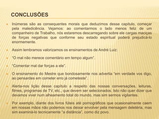 CONCLUSÕES
 Inúmeras são as consequentes morais que deduzimos desse capitulo, começar
pela maledicência. Vejamos: ao comentarmos o lado menos feliz de um
companheiro de Trabalho, nós estaremos descarregando sobre ele cargas maciças
de forças negativas que conforme seu estado espiritual poderá prejudicá-lo
enormemente.
 Assim lembramos valorizamos os ensinamentos de André Luiz:
 “O mal não merece comentário em tempo algum”.
 “Comentar mal dar forças a ele”.
 O ensinamento do Mestre que bondosamente nos advertia “em verdade vos digo,
ao pensardes em cometer erro já cometeste”.
 Alerta-nos lição desse capítulo a respeito das nossas conversações, leituras,
filmes, programas de TV, etc., que devem ser selecionados. Isto não quer dizer que
devamos viver num alheamento total do mundo, mas sim sermos vigilantes.
 Por exemplo, diante dos livros fúteis até pornográficos que ocasionalmente caem
em nossas mãos não podemos nos deixar envolver pela mensagem deletéria, mas
sim examiná-lo tecnicamente “a distância”, como diz povo.
 