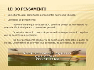 LEI DO PENSAMENTO
 Semelhante, atraí semelhante, pensamentos na mesma vibração.
 Lei básica do pensamento:
Você se torna o que você pensa. O que mais pensar se manifestará na
sua vida. Você atrai para si o que estiver penando.
Você só pode senti o que você pensa se tiver um pensamento negativo,
vais se sentir triste e deprimido;
Se tiver pensamento positivo vai se sentir alegre.(falar sobre o poder da
oração, Dependendo do que você vive pensando, do que deseja, do que pede.)
 
