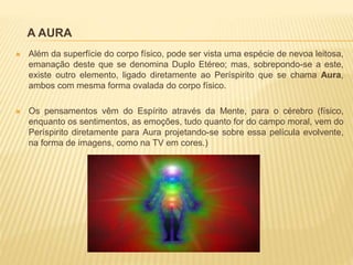 A AURA
 Além da superfície do corpo físico, pode ser vista uma espécie de nevoa leitosa,
emanação deste que se denomina Duplo Etéreo; mas, sobrepondo-se a este,
existe outro elemento, ligado diretamente ao Períspirito que se chama Aura,
ambos com mesma forma ovalada do corpo físico.
 Os pensamentos vêm do Espírito através da Mente, para o cérebro (físico,
enquanto os sentimentos, as emoções, tudo quanto for do campo moral, vem do
Períspirito diretamente para Aura projetando-se sobre essa película evolvente,
na forma de imagens, como na TV em cores.)
 