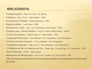 BIBLIOGRAFIA
 Iniciação Espírita – Pág. 115 a 118 – Ed. Aliança
 A Gênese – Cap. 13 a 21 – Allan Kardec – FEB
 Pensamento e Vontade – Ernesto Bozzano – FEB
 Depois da Morte – Leòn Denis – FEB
 Pensamento e Vida – Cap. 1 e 2 - Emmanuel / Chico Xavier – FEB
 Evolução para o Terceiro Milênio – Cap. III - Carlos Toledo Rizzini – Edicel
 O Livro dos Espíritos – Parte III Cap. 10 – Allan Kardec – FEB
 Formas de Pensamento – Annie Besant / C.W. Leadbeater – Ed. Pensamento
 O Homem Visível e Invisível – C.W. Leadbeater – Ed. Pensamento
 O Espiritismo Aplicado – Pág. 55 a 70 – Eliseu Rigonatti – Ed. Pensamento
 O Problema do Ser, do Destino e da Dor – Parte I cap. 1, parte III cap. 13 – Leòn Denis – FEB
 Obras Póstumas – Parte I – Allan Kardec
 Mecanismos da Mediunidade – Cap. II e XI - André Luiz / Chico Xavier – FEB
 http://semeandoconhecimento.com.br/natureza-e-efeito-dos-pensamentos-henrique-jose-
de-souza/
 