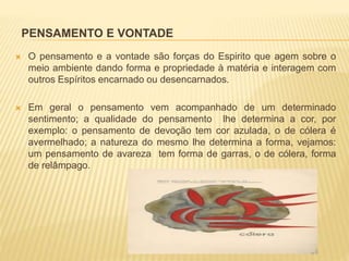 PENSAMENTO E VONTADE
 O pensamento e a vontade são forças do Espirito que agem sobre o
meio ambiente dando forma e propriedade à matéria e interagem com
outros Espíritos encarnado ou desencarnados.
 Em geral o pensamento vem acompanhado de um determinado
sentimento; a qualidade do pensamento lhe determina a cor, por
exemplo: o pensamento de devoção tem cor azulada, o de cólera é
avermelhado; a natureza do mesmo lhe determina a forma, vejamos:
um pensamento de avareza tem forma de garras, o de cólera, forma
de relâmpago.
 