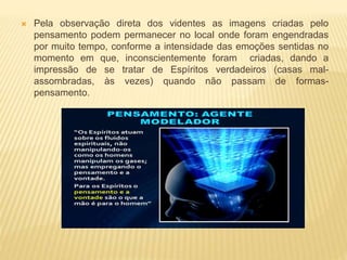  Pela observação direta dos videntes as imagens criadas pelo
pensamento podem permanecer no local onde foram engendradas
por muito tempo, conforme a intensidade das emoções sentidas no
momento em que, inconscientemente foram criadas, dando a
impressão de se tratar de Espíritos verdadeiros (casas mal-
assombradas, às vezes) quando não passam de formas-
pensamento.
 