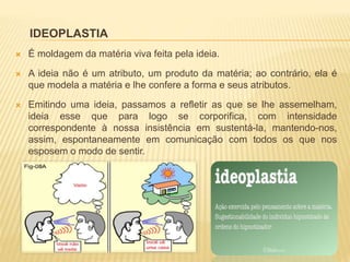 IDEOPLASTIA
 É moldagem da matéria viva feita pela ideia.
 A ideia não é um atributo, um produto da matéria; ao contrário, ela é
que modela a matéria e lhe confere a forma e seus atributos.
 Emitindo uma ideia, passamos a refletir as que se lhe assemelham,
ideia esse que para logo se corporifica, com intensidade
correspondente à nossa insistência em sustentá-la, mantendo-nos,
assim, espontaneamente em comunicação com todos os que nos
esposem o modo de sentir.
 