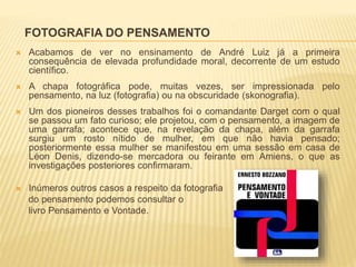 FOTOGRAFIA DO PENSAMENTO
 Acabamos de ver no ensinamento de André Luiz já a primeira
consequência de elevada profundidade moral, decorrente de um estudo
científico.
 A chapa fotográfica pode, muitas vezes, ser impressionada pelo
pensamento, na luz (fotografia) ou na obscuridade (skonografia).
 Um dos pioneiros desses trabalhos foi o comandante Darget com o qual
se passou um fato curioso; ele projetou, com o pensamento, a imagem de
uma garrafa; acontece que, na revelação da chapa, além da garrafa
surgiu um rosto nítido de mulher, em que não havia pensado;
posteriormente essa mulher se manifestou em uma sessão em casa de
Léon Denis, dizendo-se mercadora ou feirante em Amiens, o que as
investigações posteriores confirmaram.
 Inúmeros outros casos a respeito da fotografia
do pensamento podemos consultar o
livro Pensamento e Vontade.
 
