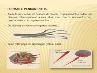 FORMAS E PENSAMENTOS
 Além dessas formas de pessoas de objetos, os pensamentos podem ser
bizarros, relacionando-se a elas, alias, mais com os sentimentos que,
propriamente, com os pensamentos.
 Os videntes as veem como garras (avareza),
 como relâmpago em ziguezague (cólera, ódio),
 