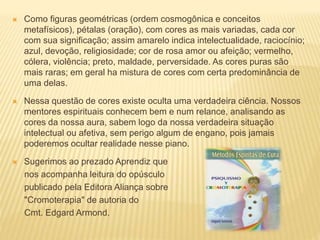  Como figuras geométricas (ordem cosmogônica e conceitos
metafísicos), pétalas (oração), com cores as mais variadas, cada cor
com sua significação; assim amarelo indica intelectualidade, raciocínio;
azul, devoção, religiosidade; cor de rosa amor ou afeição; vermelho,
cólera, violência; preto, maldade, perversidade. As cores puras são
mais raras; em geral ha mistura de cores com certa predominância de
uma delas.
 Nessa questão de cores existe oculta uma verdadeira ciência. Nossos
mentores espirituais conhecem bem e num relance, analisando as
cores da nossa aura, sabem logo da nossa verdadeira situação
intelectual ou afetiva, sem perigo algum de engano, pois jamais
poderemos ocultar realidade nesse piano.
 Sugerimos ao prezado Aprendiz que
nos acompanha leitura do opúsculo
publicado pela Editora Aliança sobre
"Cromoterapia" de autoria do
Cmt. Edgard Armond.
 