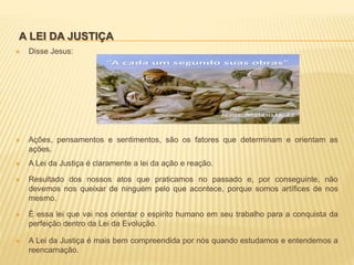 A LEI DA JUSTIÇA
 Disse Jesus:
 Ações, pensamentos e sentimentos, são os fatores que determinam e orientam as
ações.
 A Lei da Justiça é claramente a lei da ação e reação.
 Resultado dos nossos atos que praticamos no passado e, por conseguinte, não
devemos nos queixar de ninguém pelo que acontece, porque somos artífices de nos
mesmo.
 É essa lei que vai nos orientar o espirito humano em seu trabalho para a conquista da
perfeição dentro da Lei da Evolução.
 A Lei da Justiça é mais bem compreendida por nós quando estudamos e entendemos a
reencarnação.
 