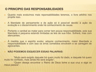 O PRINCIPIO DAS RESPONSABILIDADES
 Quanto mais evoluímos mais reponsabilidades teremos, o livre arbítrio nos
propõe isso.
 A liberdade de pensamento e de ação só é possível devido à ação da
evolução e o discernimento onde há conhecimento de causa.
 Portanto o canibal ao matar para comer tem pouca responsabilidade, pois sua
liberdade é pequena estando limitadas as leis de sua tribo. Sofrerá, mas com
atenuantes.
 À medida que o espirito evolui, adquire conhecimento, maior liberdade e
responsabilidade e com isso os erros cometidos envolvem e se carregam de
agravantes.
 NÃO PODEMOS ESQUECER ESSAS PALAVRAS:
“Muito será exigido daquele há quem muito foi dado, e daquele há quem
muito foi confiado, mais ainda lhe será exigido”.
“Quem deseja encontrar o Reino de Deus tome a sua cruz e siga os
meus passos”.
 