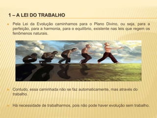 1 – A LEI DO TRABALHO
 Pela Lei da Evolução caminhamos para o Plano Divino, ou seja, para a
perfeição, para a harmonia, para o equilíbrio, existente nas leis que regem os
fenômenos naturais.
 Contudo, essa caminhada não se faz automaticamente, mas através do
trabalho.
 Há necessidade de trabalharmos, pois não pode haver evolução sem trabalho.
 