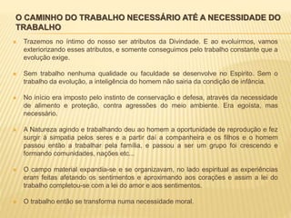 O CAMINHO DO TRABALHO NECESSÁRIO ATÉ A NECESSIDADE DO
TRABALHO
 Trazemos no íntimo do nosso ser atributos da Divindade. E ao evoluirmos, vamos
exteriorizando esses atributos, e somente conseguimos pelo trabalho constante que a
evolução exige.
 Sem trabalho nenhuma qualidade ou faculdade se desenvolve no Espirito. Sem o
trabalho da evolução, a inteligência do homem não sairia da condição de infância.
 No início era imposto pelo instinto de conservação e defesa, através da necessidade
de alimento e proteção, contra agressões do meio ambiente. Era egoísta, mas
necessário.
 A Natureza agindo e trabalhando deu ao homem a oportunidade de reprodução e fez
surgir à simpatia pelos seres e a partir daí a companheira e os filhos e o homem
passou então a trabalhar pela família, e passou a ser um grupo foi crescendo e
formando comunidades, nações etc...
 O campo material expandia-se e se organizavam, no lado espiritual as experiências
eram feitas afetando os sentimentos e aproximando aos corações e assim a lei do
trabalho completou-se com a lei do amor e aos sentimentos.
 O trabalho então se transforma numa necessidade moral.
 
