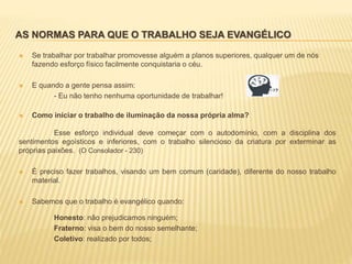 AS NORMAS PARA QUE O TRABALHO SEJA EVANGÉLICO
 Se trabalhar por trabalhar promovesse alguém a planos superiores, qualquer um de nós
fazendo esforço físico facilmente conquistaria o céu.
 E quando a gente pensa assim:
- Eu não tenho nenhuma oportunidade de trabalhar!
 Como iniciar o trabalho de iluminação da nossa própria alma?
Esse esforço individual deve começar com o autodomínio, com a disciplina dos
sentimentos egoísticos e inferiores, com o trabalho silencioso da criatura por exterminar as
próprias paixões. (O Consolador - 230)
 É preciso fazer trabalhos, visando um bem comum (caridade), diferente do nosso trabalho
material.
 Sabemos que o trabalho é evangélico quando:
Honesto: não prejudicamos ninguém;
Fraterno: visa o bem do nosso semelhante;
Coletivo: realizado por todos;
 