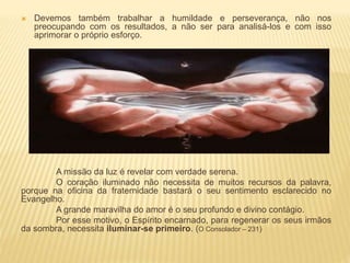  Devemos também trabalhar a humildade e perseverança, não nos
preocupando com os resultados, a não ser para analisá-los e com isso
aprimorar o próprio esforço.
A missão da luz é revelar com verdade serena.
O coração iluminado não necessita de muitos recursos da palavra,
porque na oficina da fraternidade bastará o seu sentimento esclarecido no
Evangelho.
A grande maravilha do amor é o seu profundo e divino contágio.
Por esse motivo, o Espírito encarnado, para regenerar os seus irmãos
da sombra, necessita iluminar-se primeiro. (O Consolador – 231)
 