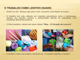 O TRABALHO COMO LENITIVO (SUAVE)
 André Luiz diz: “Busque agir para o bem, enquanto você dispõe de tempo”.
 O trabalho tem sido utilizado em hospitais psiquiátricos como a laborterapia,
oferece aos doentes mentais a oportunidade através do artesanato, com
resultados altamente positivos.
 O filme brasileiro, retrata bem esse método “Nise – O Coração da Loucura”.
 E também é feito nas prisões e lembrem-se: “O trabalho dignifica o homem”.
 