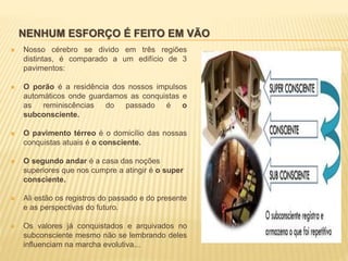 NENHUM ESFORÇO É FEITO EM VÃO
 Nosso cérebro se divido em três regiões
distintas, é comparado a um edifício de 3
pavimentos:
 O porão é a residência dos nossos impulsos
automáticos onde guardamos as conquistas e
as reminiscências do passado é o
subconsciente.
 O pavimento térreo é o domicílio das nossas
conquistas atuais é o consciente.
 O segundo andar é a casa das noções
superiores que nos cumpre a atingir é o super
consciente.
 Ali estão os registros do passado e do presente
e as perspectivas do futuro.
 Os valores já conquistados e arquivados no
subconsciente mesmo não se lembrando deles
influenciam na marcha evolutiva...
 
