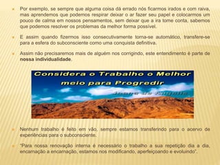  Por exemplo, se sempre que alguma coisa dá errado nós ficarmos irados e com raiva,
mas aprendemos que podemos respirar deixar o ar fazer seu papel e colocarmos um
pouco de calma em nossos pensamentos, sem deixar que a ira tome conta, sabemos
que podemos resolver os problemas da melhor forma possível.
 E assim quando fizermos isso consecutivamente torna-se automático, transfere-se
para a esfera do subconsciente como uma conquista definitiva.
 Assim não precisaremos mais de alguém nos corrigindo, este entendimento é parte de
nossa individualidade.
 Nenhum trabalho é feito em vão, sempre estamos transferindo para o acervo de
experiências para o subconsciente.
 “Para nossa renovação interna é necessário o trabalho a sua repetição dia a dia,
encarnação a encarnação, estamos nos modificando, aperfeiçoando e evoluindo”.
 
