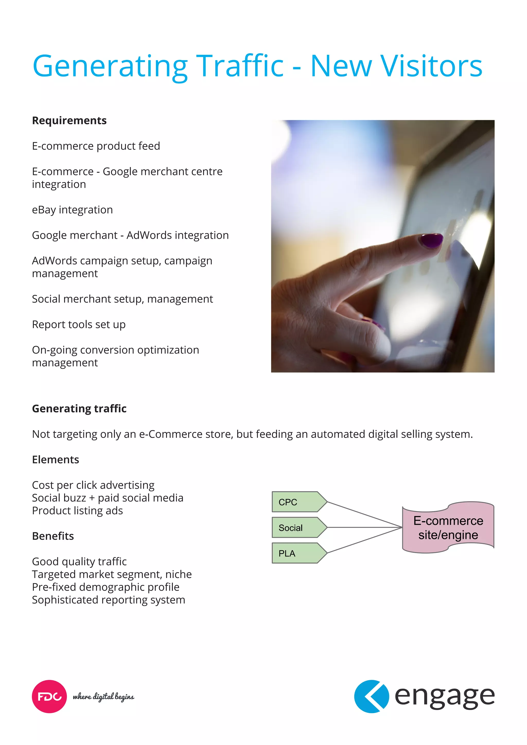 Generating Traffic - New Visitors
Requirements
E-commerce product feed
E-commerce - Google merchant centre
integration
eBay integration
Google merchant - AdWords integration
AdWords campaign setup, campaign
management
Social merchant setup, management
Report tools set up
On-going conversion optimization
management
Generating traffic
Not targeting only an e-Commerce store, but feeding an automated digital selling system.
Elements
Cost per click advertising
Social buzz + paid social media
Product listing ads
Benefits
Good quality traffic
Targeted market segment, niche
Pre-fixed demographic profile
Sophisticated reporting system
E-commerce
site/engine
CPC
Social
PLA
 