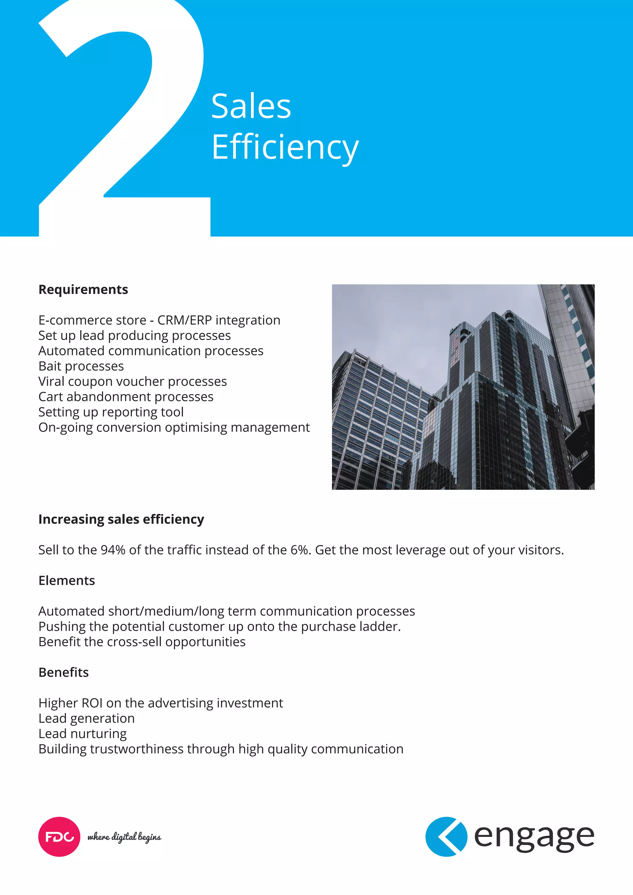 Sales
Efficiency
Requirements
E-commerce store - CRM/ERP integration
Set up lead producing processes
Automated communication processes
Bait processes
Viral coupon voucher processes
Cart abandonment processes
Setting up reporting tool
On-going conversion optimising management
Increasing sales efficiency
Sell to the 94% of the traffic instead of the 6%. Get the most leverage out of your visitors.
Elements
Automated short/medium/long term communication processes
Pushing the potential customer up onto the purchase ladder.
Benefit the cross-sell opportunities
Benefits
Higher ROI on the advertising investment
Lead generation
Lead nurturing
Building trustworthiness through high quality communication
 