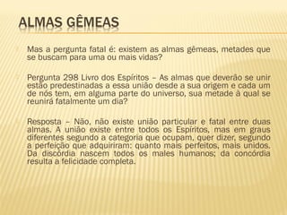  Mas a pergunta fatal é: existem as almas gêmeas, metades que
se buscam para uma ou mais vidas?
 Pergunta 298 Livro dos Espíritos – As almas que deverão se unir
estão predestinadas a essa união desde a sua origem e cada um
de nós tem, em alguma parte do universo, sua metade à qual se
reunirá fatalmente um dia?
 Resposta – Não, não existe união particular e fatal entre duas
almas. A união existe entre todos os Espíritos, mas em graus
diferentes segundo a categoria que ocupam, quer dizer, segundo
a perfeição que adquiriram: quanto mais perfeitos, mais unidos.
Da discórdia nascem todos os males humanos; da concórdia
resulta a felicidade completa.
 
